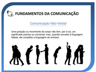 FUNDAMENTOS DA COMUNICAÇÃO

                Comunicação Não-Verbal

Uma posição ou movimento do corpo não tem, por si só, um
significado preciso ou universal, mas, quando somado à linguagem
falada, ele completa a linguagem do emissor.
 