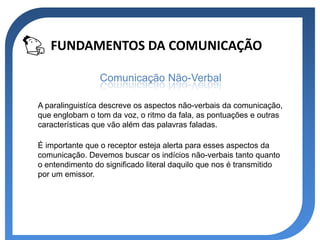 FUNDAMENTOS DA COMUNICAÇÃO

                 Comunicação Não-Verbal

A paralinguistíca descreve os aspectos não-verbais da comunicação,
que englobam o tom da voz, o ritmo da fala, as pontuações e outras
características que vão além das palavras faladas.

É importante que o receptor esteja alerta para esses aspectos da
comunicação. Devemos buscar os indícios não-verbais tanto quanto
o entendimento do significado literal daquilo que nos é transmitido
por um emissor.
 