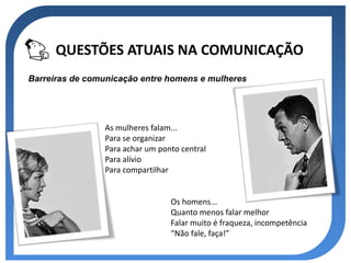 QUESTÕES ATUAIS NA COMUNICAÇÃO
Barreiras de comunicação entre homens e mulheres




                As mulheres falam...
                Para se organizar
                Para achar um ponto central
                Para alívio
                Para compartilhar


                                 Os homens...
                                 Quanto menos falar melhor
                                 Falar muito é fraqueza, incompetência
                                 “Não fale, faça!”
 