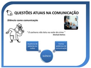 QUESTÕES ATUAIS NA COMUNICAÇÃO
Silêncio como comunicação




                “ O cachorro não latiu na noite do crime ”
                                            Sherlock Holmes




                Ausência de                       Forma
                palavras ou                    poderosa de
                  ruídos                       comunicação


                                 SILÊNCIO
 