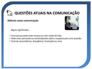 QUESTÕES ATUAIS NA COMUNICAÇÃO
Silêncio como comunicação



   Alguns significados:

  Uma pessoa pode estar ansiosa ou com medo de falar
  Pode estar pensando ou contemplando sobre a resposta para uma questão
  Sinal de concordância, divergência, frustração ou raiva
 