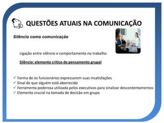 QUESTÕES ATUAIS NA COMUNICAÇÃO
Silêncio como comunicação



   Ligação entre silêncio e comportamento no trabalho

   Silêncio: elemento crítico de pensamento grupal


 Forma de os funcionários expressarem suas insatisfações
 Sinal de que alguém está aborrecido
 Ferramenta poderosa utilizada pelos executivos para sinalizar descontentamentos
 Elemento crucial na tomada de decisão em grupo
 