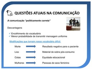 QUESTÕES ATUAIS NA COMUNICAÇÃO
A comunicação “politicamente correta”


Desvantagens

  Encolhimento do vocabulário
  Menor probabilidade de transmitir mensagem uniforme

 Modificações que tornam nosso vocabulário difícil

      Morte                     Resultado negativo para o paciente

      Lixo                      Material de sobra pós-consumo

      Cotas                     Equidade educacional

      Mulheres                  Pessoas do sexo feminino
 
