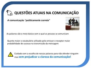 QUESTÕES ATUAIS NA COMUNICAÇÃO
A comunicação “politicamente correta”




As palavras são o meio básico com o qual as pessoas se comunicam


Quanto maior o vocabulário utilizado pelo emissor e receptor maior
probabilidade de sucesso na transmissão da mensagem



        Cuidado com a escolha de nossas palavras para não ofender ninguém
        mas sem   prejudicar a clareza da comunicação!
 