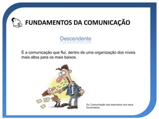FUNDAMENTOS DA COMUNICAÇÃO

                     Descendente

É a comunicação que flui, dentro de uma organização dos níveis
mais altos para os mais baixos.




                                   Ex: Comunicação dos executivos com seus
                                   funcionários.
 