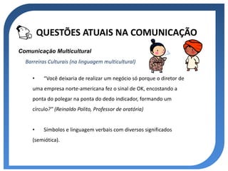 QUESTÕES ATUAIS NA COMUNICAÇÃO
Comunicação Multicultural
  Barreiras Culturais (na linguagem multicultural)

     •    “Você deixaria de realizar um negócio só porque o diretor de
     uma empresa norte-americana fez o sinal de OK, encostando a
     ponta do polegar na ponta do dedo indicador, formando um
     círculo?” (Reinaldo Polito, Professor de oratória)


     •    Símbolos e linguagem verbais com diversos significados
     (semiótica).
 