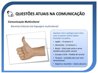 QUESTÕES ATUAIS NA COMUNICAÇÃO
Comunicação Multicultural
  Barreiras Culturais (na linguagem multicultural)

                                            Apontar com o polegar para cima,
                                            com os quatro outros dedos
                                            fechados na palma
                                            • Japão – O número 5
                                            • Alemanha – O número 1
                                            • Brasil – Está tudo certo e serve
                                            também para pedir carona
                                            • Europa e EUA – Pedido de carona
                                            • Turquia – cantada para sair com
                                            homossexual
                                            • Nigéria e Austrália – Gesto obsceno
 