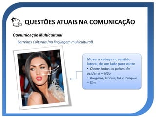 QUESTÕES ATUAIS NA COMUNICAÇÃO
Comunicação Multicultural
  Barreiras Culturais (na linguagem multicultural)



                                              Mover a cabeça no sentido
                                              lateral, de um lado para outro
                                              • Quase todos os países do
                                              ocidente – Não
                                              • Bulgária, Grécia, Irã e Turquia
                                              – Sim
 