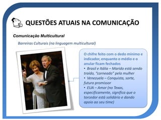 QUESTÕES ATUAIS NA COMUNICAÇÃO
Comunicação Multicultural
  Barreiras Culturais (na linguagem multicultural)

                                          O chifre feito com o dedo mínimo e
                                          indicador, enquanto o médio e o
                                          anular ficam fechados
                                          • Brasil e Itália – Marido está sendo
                                          traído, “corneado” pela mulher
                                          • Venezuela – Conquista, sorte,
                                          futuro promissor
                                          • EUA – Amor (no Texas,
                                          especificamente, significa que o
                                          torcedor está solidário e dando
                                          apoio ao seu time)
 