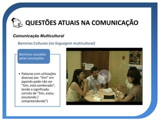 QUESTÕES ATUAIS NA COMUNICAÇÃO
Comunicação Multicultural
  Barreiras Culturais (na linguagem multicultural)

   Barreiras causadas
   pelas conotações



  • Palavras com utilizações
    diversas (ex: “Sim” em
    japonês pode não ser
    “Sim, está combinado”,
    tendo o significado
    correto de “Sim, estou
    escutando /
    compreendendo”)
 