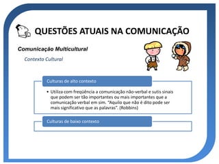 QUESTÕES ATUAIS NA COMUNICAÇÃO
Comunicação Multicultural
  Contexto Cultural


           Culturas de alto contexto

           • Utiliza com freqüência a comunicação não-verbal e sutis sinais
             que podem ser tão importantes ou mais importantes que a
             comunicação verbal em sim. “Aquilo que não é dito pode ser
             mais significativo que as palavras”. (Robbins)

           Culturas de baixo contexto
 