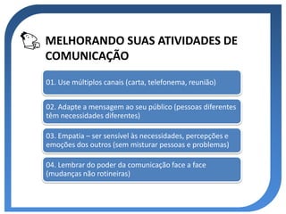 MELHORANDO SUAS ATIVIDADES DE
COMUNICAÇÃO
01. Use múltiplos canais (carta, telefonema, reunião)


02. Adapte a mensagem ao seu público (pessoas diferentes
têm necessidades diferentes)

03. Empatia – ser sensível às necessidades, percepções e
emoções dos outros (sem misturar pessoas e problemas)

04. Lembrar do poder da comunicação face a face
(mudanças não rotineiras)
 