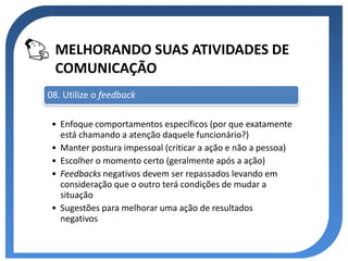 MELHORANDO SUAS ATIVIDADES DE
 COMUNICAÇÃO
08. Utilize o feedback

 • Enfoque comportamentos específicos (por que exatamente
   está chamando a atenção daquele funcionário?)
 • Manter postura impessoal (criticar a ação e não a pessoa)
 • Escolher o momento certo (geralmente após a ação)
 • Feedbacks negativos devem ser repassados levando em
   consideração que o outro terá condições de mudar a
   situação
 • Sugestões para melhorar uma ação de resultados
   negativos
 