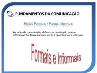FUNDAMENTOS DA COMUNICAÇÃO

          Redes Formais x Redes Informais

As redes de comunicação, definem os canais pelo quais a
informação flui. Canais podem ser de 2 tipos: formais e informais.
 