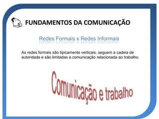 FUNDAMENTOS DA COMUNICAÇÃO

         Redes Formais x Redes Informais

As redes formais são tipicamente verticais, seguem a cadeia de
autoridade e são limitadas a comunicação relacionada ao trabalho.
 