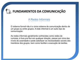FUNDAMENTOS DA COMUNICAÇÃO

                   A Redes Informais

O sistema formal não é o único sistema de comunicação dentro de
um grupo ou entre grupos. A rede informal é um outro tipo de
comunicação.

As redes informais geralmente conhecidas como redes de
rumores, é livre pra fluir em qualquer direção, passar por cima dos
níveis de autoridade e pode satisfazer as necessidades sociais dos
membros dos grupos, bem como facilitar a execução de tarefas.
 