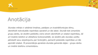 Anotācija Stundas mērķis ir atkārtot lineāras, pakāpes un kvadrātfunkcijas tēmu, identificēt individuālās nepilnības izpratnē un tās labot. Stundā tiek izmantots grupu darbs, lai skolēni palīdzētu viens otram identificēt un izlabot nepilnības, kā arī mobilie telefoni ar diktafona funkcionalitāti, lai skolēni pēc stundas varētu pārskatīt savu skaidrojumu par funkcijām, pamanīt pielaistās nepilnības un tās apzināti izlabot. Šī prezentācija apraksta stundas galvenās daļas – grupu darbu un mobilo telefonu izmantošanu. 