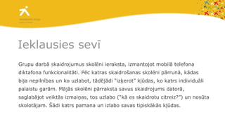 Ieklausies sevī Grupu darbā skaidrojumus skolēni ieraksta, izmantojot mobilā telefona diktafona funkcionalitāti. Pēc katras skaidrošanas skolēni pārrunā, kādas bija nepilnības un ko uzlabot, tādējādi “izķerot” kļūdas, ko katrs individuāli palaistu garām. Mājās skolēni pārraksta savus skaidrojums datorā, saglabājot veiktās izmaiņas, tos uzlabo (“kā es skaidrotu citreiz?”) un nosūta skolotājam. Šādi katrs pamana un izlabo savas tipiskākās kļūdas. 