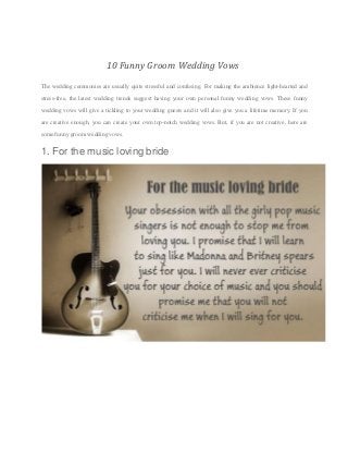 10 Funny Groom Wedding Vows
The wedding ceremonies are usually quite stressful and confusing. For making the ambience light-hearted and
stress-free, the latest wedding trends suggest having your own personal funny wedding vows. These funny
wedding vows will give a tickling to your wedding guests and it will also give you a lifetime memory. If you
are creative enough, you can create your own top-notch wedding vows. But, if you are not creative, here are
some funny groom wedding vows.
1. For the music loving bride
 