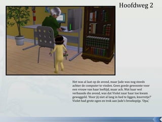 Hoofdweg 2
Het was al laat op de avond, maar Jade was nog steeds
achter de computer te vinden. Geen goede gewoonte voor
een vrouw van haar leeftijd, maar ach. Wat haar wel
verbaasde die avond, was dat Violet naar haar toe kwam
gewaggeld. ‘Hoor jij niet al lang in bed te liggen, knorretje?’
Violet had grote ogen en trok aan Jade’s broekspijp. ‘Opa,’
 