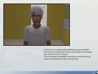 Er klonk een onregelmatige ademhaling en geschrokken
keek Jade op. Constantijn stond in het midden van de kamer
naar iets in de verte te staren.
‘Dit is niet goed,’ mompelde ze terwijl ze van haar stoel op
stond en langzaam naar haar man toe liep.
 