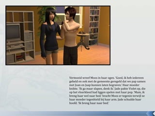 Vermoeid wreef Moos in haar ogen. ‘Goed, ik heb iedereen
gebeld en ook met de gemeente geregeld dat we pap samen
met Joan en Jaap kunnen laten begraven.’ Haar moeder
knikte. ‘Ik ga maar slapen, denk ik.’ Jade pakte Violet op, die
op het vloerkleed had liggen spelen met haar pop. ‘Mam, ik
breng haar wel naar bed.’ bracht Moos er tegenin terwijl ze
haar moeder tegenhield bij haar arm. Jade schudde haar
hoofd. ‘Ik breng haar naar bed.’
 