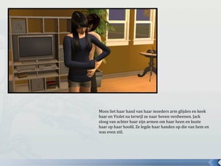 Moos liet haar hand van haar moeders arm glijden en keek
haar en Violet na terwijl ze naar boven verdwenen. Jack
sloeg van achter haar zijn armen om haar heen en kuste
haar op haar hoofd. Ze legde haar handen op die van hem en
was even stil.
 