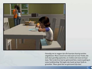 Onnodig om te zeggen dat alle kaarsjes keurig werden
uitgeblazen. Moos sneed een stuk taart af voor Violet, die
zich daar gewillig opstortte, en richtte zich toen tot haar
man. ‘Het is dat ik al met je getrouwd ben, want je gedrag is
soms twijfelachtig.’ Hij legde zijn hand op haar buik en
grinnikte. ‘Maar goed dat we getrouwd zijn dan.’
 