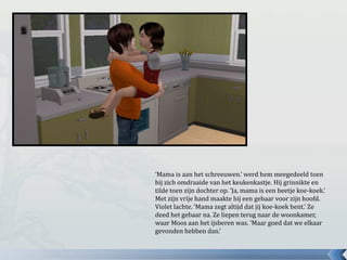 ‘Mama is aan het schreeuwen.’ werd hem meegedeeld toen
hij zich omdraaide van het keukenkastje. Hij grinnikte en
tilde toen zijn dochter op. ‘Ja, mama is een beetje koe-koek.’
Met zijn vrije hand maakte hij een gebaar voor zijn hoofd.
Violet lachte. ‘Mama zegt altijd dat jij koe-koek bent.’ Ze
deed het gebaar na. Ze liepen terug naar de woonkamer,
waar Moos aan het ijsberen was. ‘Maar goed dat we elkaar
gevonden hebben dan.’
 