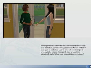 Moos opende de deur voor Nienke en wees verontwaardigd
naar diens buik. ‘Jij vuile zwangere walvis.’ Nienke rolde met
haar ogen en omhelsde haar. ‘Je bent zelf ook zwanger jij
hypocrytische olifant.’ Moos porde haar in haar flink
uitstekende buik. ‘Ik ben geen olifant, jij bent veel dikker.’
 