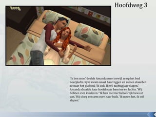 Hoofdweg 3
‘Ik ben moe.’ deelde Amanda mee terwijl ze op het bed
neerplofte. Kyle kwam naast haar liggen en samen staarden
ze naar het plafond. ‘Ik ook. Ik wil tachtig jaar slapen.’
Amanda draaide haar hoofd naar hem toe en lachte. ‘Wij
hebben vier kinderen.’ ‘Ik ben me hier behoorlijk bewust
van.’ Hij sloeg een arm over haar buik. ‘Ik meen het, ik wil
slapen.’
 