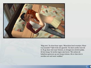 ‘Mag niet.’ Ze sloot haar ogen. ‘Misschien heel eventjes. Waar
is je moeder?’ Kyle trok een gezicht. ‘Ze doet cardio voor de
tv. Ik ga daar niet naar binnen, ze draagt een stretch pakje.
Ik ben bang.’ Ze lachte tegen zijn borst. ‘We zetten de
babyfoon gewoon op een hoog volume. Als er dan iets is
worden we wel weer wakker.’
 