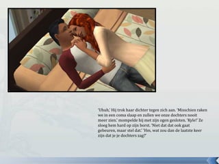 ‘Uhuh,’ Hij trok haar dichter tegen zich aan. ‘Misschien raken
we in een coma slaap en zullen we onze dochters nooit
meer zien.’ mompelde hij met zijn ogen gesloten. ‘Kyle!’ Ze
sloeg hem hard op zijn borst. ‘Niet dat dat ook gaat
gebeuren, maar stel dat.’ ‘Hm, wat zou dan de laatste keer
zijn dat je je dochters zag?’
 