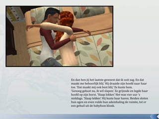 En dan ben jij het laatste geweest dat ik ooit zag. En dat
maakt me behoorlijk blij.’ Hij draaide zijn hoofd naar haar
toe. ‘Dat maakt mij ook best blij.’ Ze kuste hem.
‘Genoeg gekust nu, ik wil slapen.’ Ze grijnsde en legde haar
hoofd op zijn borst. ‘Slaap lekker.’ Het was vier uur ‘s
middags. ‘Slaap lekker.’ Hij kuste haar haren. Beiden sloten
hun ogen en even vulde hun ademhaling de ruimte, tot er
een gehuil uit de babyfoon klonk.
 