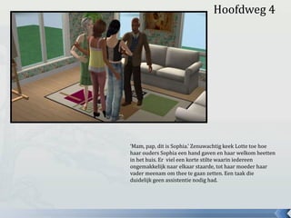 ‘Mam, pap, dit is Sophia.’ Zenuwachtig keek Lotte toe hoe
haar ouders Sophia een hand gaven en haar welkom heetten
in het huis. Er viel een korte stilte waarin iedereen
ongemakkelijk naar elkaar staarde, tot haar moeder haar
vader meenam om thee te gaan zetten. Een taak die
duidelijk geen assistentie nodig had.
Hoofdweg 4
 