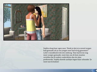 Sophia sloeg haar ogen neer. ‘Denk je dat je je zoveel zorgen
had gemaakt als je een jongen mee had terug genomen?’
Lotte’s mondhoek trok iets omhoog. ‘Dan had ik me nog
meer zorgen gemaakt, want dan zou ik hem moeten
vertellen dat ik andere onderdelen dan de zijne
prefereerde.’ Sophia duwde zachtjes tegen haar schouder. ‘Je
weet wat ik bedoel.’
 
