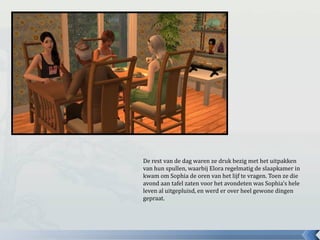 De rest van de dag waren ze druk bezig met het uitpakken
van hun spullen, waarbij Elora regelmatig de slaapkamer in
kwam om Sophia de oren van het lijf te vragen. Toen ze die
avond aan tafel zaten voor het avondeten was Sophia’s hele
leven al uitgepluisd, en werd er over heel gewone dingen
gepraat.
 