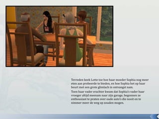 Tevreden keek Lotte toe hoe haar moeder Sophia nog meer
eten aan probeerde te bieden, en hoe Sophia het op haar
beurt met een grote glimlach in ontvangst nam.
Toen haar vader erachter kwam dat Sophia’s vader haar
vroeger altijd meenam naar zijn garage, begonnen ze
enthousiast te praten over oude auto’s die nooit en te
nimmer meer de weg op zouden mogen.
 