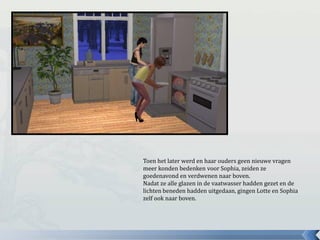 Toen het later werd en haar ouders geen nieuwe vragen
meer konden bedenken voor Sophia, zeiden ze
goedenavond en verdwenen naar boven.
Nadat ze alle glazen in de vaatwasser hadden gezet en de
lichten beneden hadden uitgedaan, gingen Lotte en Sophia
zelf ook naar boven.
 