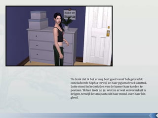 ‘Ik denk dat ik het er nog best goed vanaf heb gebracht.’
concludeerde Sophia terwijl ze haar pyjamabroek aantrok.
Lotte stond in het midden van de kamer haar tanden te
poetsen. ‘Ik ben trots op je.’ wist ze er wat vervormd uit te
krijgen, terwijl de tandpasta uit haar mond, over haar kin
gleed.
 