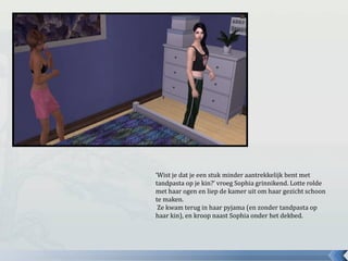 ‘Wist je dat je een stuk minder aantrekkelijk bent met
tandpasta op je kin?’ vroeg Sophia grinnikend. Lotte rolde
met haar ogen en liep de kamer uit om haar gezicht schoon
te maken.
Ze kwam terug in haar pyjama (en zonder tandpasta op
haar kin), en kroop naast Sophia onder het dekbed.
 