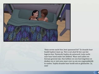 ‘Onze eerste nacht hier, best spannend hè?’ Ze draaide haar
hoofd Sophia’s kant op. ‘Het is net alsof ik hier aan het
logeren ben.’ fluisterde Sophia als antwoord. Lotte zocht
naar haar hand onder het dekbed. ‘Maar snel zullen we
hieraan gewend zijn. Dan hebben we een heel dagritme en
denken we er niet eens meer over na om ons ongemakkelijk
te voelen.’ Sophia draaide haar hoofd ook en glimlachte. ‘Ja,
snel.’
 