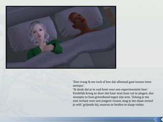 ‘Dan vraag ik me toch af hoe dat allemaal gaat tussen twee
meisjes.’
‘Ik denk dat je te oud bent voor een experimentele fase.’
Eindelijk kreeg ze door dat haar man haar zat te plagen, dus
stompte ze hem grinnikend tegen zijn arm. ‘Zolang je me
niet verlaat voor een jongere vrouw, mag je me slaan zoveel
je wilt.’ grijnsde hij, waarna ze beiden in slaap vielen.
 