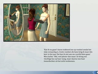 ‘Kan ik nu gaan? Aaron trakteerd me op voedsel omdat het
mijn verjaardag is. Gratis voedsel, die kans krijg ik maar één
keer in het jaar. Dat kan ik niet aan me voorbij laten gaan.’
Mira lachte. ‘Oké, veel plezier dan maar.’ Ze kreeg een
vluchtige kus op haar wang, maar daarna was haar
tienerdochter uit het zicht verdwenen.
 