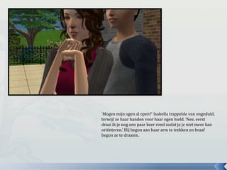 ‘Mogen mijn ogen al open?’ Isabella trappelde van ongeduld,
terwijl ze haar handen voor haar ogen hield. ‘Nee, eerst
draai ik je nog een paar keer rond zodat je je niet meer kan
oriënteren.’ Hij begon aan haar arm te trekken en braaf
begon ze te draaien.
 