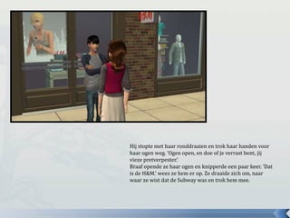 Hij stopte met haar ronddraaien en trok haar handen voor
haar ogen weg. ‘Ogen open, en doe of je verrast bent, jij
vieze pretverpester.’
Braaf opende ze haar ogen en knipperde een paar keer. ‘Dat
is de H&M.’ wees ze hem er op. Ze draaide zich om, naar
waar ze wist dat de Subway was en trok hem mee.
 