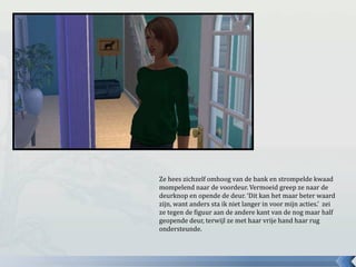 Ze hees zichzelf omhoog van de bank en strompelde kwaad
mompelend naar de voordeur. Vermoeid greep ze naar de
deurknop en opende de deur. ‘Dit kan het maar beter waard
zijn, want anders sta ik niet langer in voor mijn acties.’ zei
ze tegen de figuur aan de andere kant van de nog maar half
geopende deur, terwijl ze met haar vrije hand haar rug
ondersteunde.
 