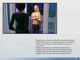 Verbaasd en een beetje (een heel klein beetje) beschaamd
staarde Nienke naar een onbekende persoon. Deze staarde
meteen naar haar buik en trok een beetje wit weg. ‘Oh
wauw. Auw.’
Nienke kneep haar ogen een beetje samen terwijl ze
neerkeek op het meisje. ‘Sorry, ik verwachtte niet dat je
iemand zou zijn die ik niet kende. Normaal ben ik veel
aardiger, maar…’ Ze wees naar haar uitstekende buik.
 