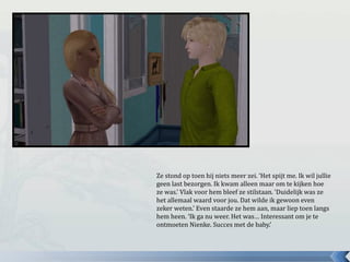 Ze stond op toen hij niets meer zei. ‘Het spijt me. Ik wil jullie
geen last bezorgen. Ik kwam alleen maar om te kijken hoe
ze was.’ Vlak voor hem bleef ze stilstaan. ‘Duidelijk was ze
het allemaal waard voor jou. Dat wilde ik gewoon even
zeker weten.’ Even staarde ze hem aan, maar liep toen langs
hem heen. ‘Ik ga nu weer. Het was… Interessant om je te
ontmoeten Nienke. Succes met de baby.’
 