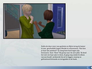 Zodra de deur weer was gesloten en Björn terug de kamer
in was geschuifeld, begon Nienke te schreeuwen. ‘Hoe kon
je haar dat aandoen?’ Ze sloeg hem hard tegen zijn
bovenarm. ‘Auw- Nien!’ Hij greep naar de zere plek. ‘Ik deed
het niet om haar pijn te doen, ik ging weg omdat ik alleen
van jou houdt.’ probeerde hij uit te leggen, waarop ze
gefrustreerd kreunde en terugzakte in de bank.
 